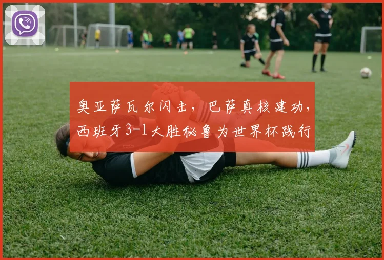 奥亚萨瓦尔闪击，巴萨真核建功，西班牙3-1大胜秘鲁为世界杯践行