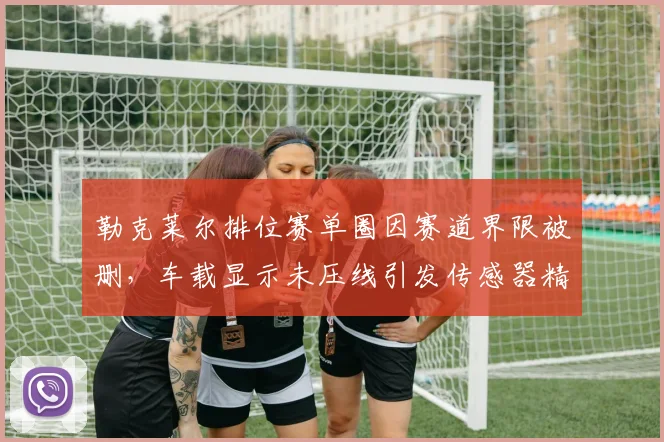 勒克莱尔排位赛单圈因赛道界限被删,车载显示未压线引发传感器精度争议
