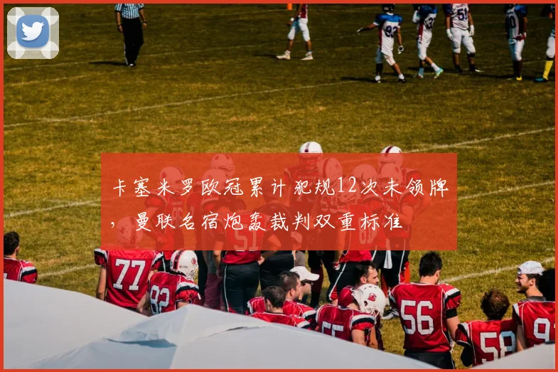 卡塞米罗欧冠累计犯规12次未领牌,曼联名宿炮轰裁判双重标准