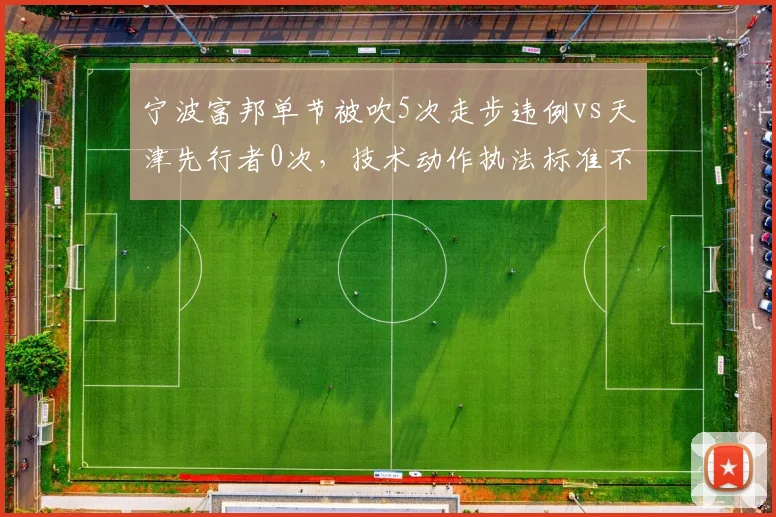 宁波富邦单节被吹5次走步违例vs天津先行者0次，技术动作执法标准不一致
