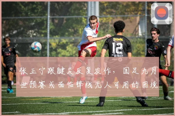 张玉宁跟腱炎反复发作,国足九月世预赛或面临锋线无人可用的困境?