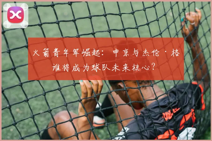 火箭青年军崛起:申京与杰伦·格林谁将成为球队未来核心?