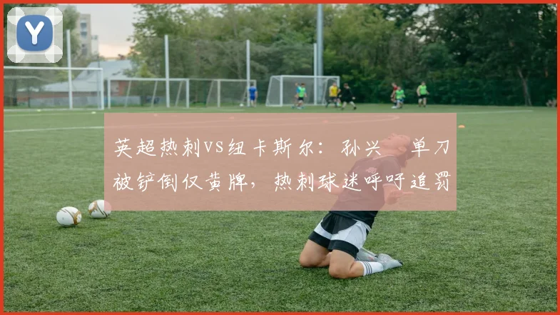 英超热刺vs纽卡斯尔：孙兴慜单刀被铲倒仅黄牌，热刺球迷呼吁追罚红牌__br_