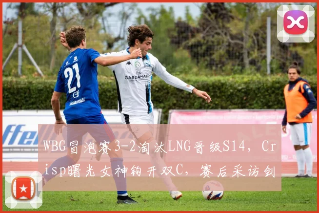WBG冒泡赛3-2淘汰LNG晋级S14，Crisp曙光女神钩开双C，赛后采访剑指T1下路组合__br_